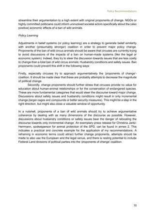Policy Recommendations
70
streamline their argumentation to a high extent with original proponents of change. NGOs or
highly committed politicians could inform uninvolved societal actors specifically about the (also
positive) economic effects of a ban of wild animals.
Policy Learning
Adjustments in belief systems (or policy learning) are a strategy to generate belief similarity
with another (presumably stronger) coalition in order to prevent major policy change.
Proponents of the ban of wild circus animals should be aware that circuses are currently trying
to avoid discussions of the impacts of a ban on human-made systems (like the legal or
economic system). Indeed, they try to steer the discussion towards issues that are less costly
to change than a total ban of wild circus animals: Husbandry conditions and safety issues. Ban
proponents could prevent this shift in the following ways:
Firstly, especially circuses try to approach argumentatively the ‘proponents of change’-
coalition. It should be made clear that these are probably attempts to decrease the magnitude
of political change.
Secondly, change proponents should further stress that circuses provide no value for
education about human-animal relationships or for the conservation of endangered species.
These are more fundamental categories that would steer the discourse toward major change.
Discussions about safety issues and husbandry conditions might result in only incremental
change (larger cages and compounds or better security measures). This might be a step in the
right direction, but might also close a valuable window of opportunity.
In a nutshell, proponents of a ban of wild animals should try to achieve argumentative
coherence by dealing with as many dimensions of the discourse as possible. However,
discussions about husbandry conditions or safety issues bear the danger of relocating the
discourse towards only incremental change. An exemplary press release for Christina Jantz-
Herrmann, spokesperson for animal protection of the SPD, can be found in annex 2. This
indicates a practical and concrete example for the application of my recommendations. A
reframing in economic terms could attract further change proponents, attempts should be
made to also use the European and the legal venue, and there is resting potential to include
Federal Land divisions of political parties into the ‘proponents of change’-coalition.
 