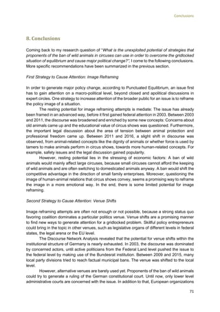 Conclusions
71
8. Conclusions
Coming back to my research question of “What is the unexploited potential of strategies that
proponents of the ban of wild animals in circuses can use in order to overcome the gridlocked
situation of equilibrium and cause major political change?”, I come to the following conclusions.
More specific recommendations have been summarized in the previous section.
First Strategy to Cause Attention: Image Reframing
In order to generate major policy change, according to Punctuated Equilibrium, an issue first
has to gain attention on a macro-political level, beyond closed and apolitical discussions in
expert circles. One strategy to increase attention of the broader public for an issue is to reframe
the policy image of a situation.
The resting potential for image reframing attempts is mediate: The issue has already
been framed in an advanced way, before it first gained federal attention in 2003. Between 2003
and 2011, the discourse was broadened and enriched by some new concepts: Concerns about
old animals came up and the educational value of circus shows was questioned. Furthermore,
the important legal discussion about the area of tension between animal protection and
professional freedom came up. Between 2011 and 2016, a slight shift in discourse was
observed, from animal-related concepts like the dignity of animals or whether force is used by
tamers to make animals perform in circus shows, towards more human-related concepts. For
example, safety issues and the legal discussion gained popularity.
However, resting potential lies in the stressing of economic factors: A ban of wild
animals would mainly affect large circuses, because small circuses cannot afford the keeping
of wild animals and are often switching to domesticated animals anyway. A ban would shift the
competitive advantage in the direction of small family enterprises. Moreover, questioning the
image of human-animal relations that circus shows convey, seems a promising way to reframe
the image in a more emotional way. In the end, there is some limited potential for image
reframing.
Second Strategy to Cause Attention: Venue Shifts
Image reframing attempts are often not enough or not possible, because a strong status quo
favoring coalition dominates a particular politics venue. Venue shifts are a promising manner
to find new ways to generate attention for a gridlocked problem. Skillful policy entrepreneurs
could bring in the topic in other venues, such as legislative organs of different levels in federal
states, the legal arena or the EU level.
The Discourse Network Analysis revealed that the potential for venue shifts within the
institutional structure of Germany is nearly exhausted. In 2003, the discourse was dominated
by concerned actors, until active politicians from the Federal Land level pushed the issue to
the federal level by making use of the Bundesrat institution. Between 2009 and 2015, many
local party divisions tried to reach factual municipal bans. The venue was shifted to the local
level.
However, alternative venues are barely used yet. Proponents of the ban of wild animals
could try to generate a ruling of the German constitutional court. Until now, only lower level
administrative courts are concerned with the issue. In addition to that, European organizations
 