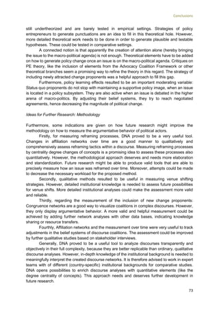 Conclusions
73
still undertheorized and are barely tested in empirical settings. Strategies of policy
entrepreneurs to generate punctuations are an idea to fill in this theoretical hole. However,
more detailed theoretical work needs to be done in order to generate plausible and testable
hypotheses. These could be tested in comparative settings.
A connected notion is that apparently the creation of attention alone (hereby bringing
the issue to the macro-political agenda) is not enough. Theoretical elements have to be added
on how to generate policy change once an issue is on the macro-political agenda. Critiques on
PE theory, like the inclusion of elements from the Advocacy Coalition Framework or other
theoretical branches seem a promising way to refine the theory in this regard. The strategy of
including newly attracted change proponents was a helpful approach to fill this gap.
Furthermore, policy learning effects resulted to be an important moderating variable:
Status quo proponents do not stop with maintaining a supportive policy image, when an issue
is located in a policy subsystem. They are also active when an issue is debated in the higher
arena of macro-politics. By adjusting their belief systems, they try to reach negotiated
agreements, hence decreasing the magnitude of political change.
Ideas for Further Research: Methodology
Furthermore, some indications are given on how future research might improve the
methodology on how to measure the argumentative behavior of political actors.
Firstly, for measuring reframing processes, DNA proved to be a very useful tool.
Changes in affiliation networks over time are a good manner to qualitatively and
comprehensively assess reframing tactics within a discourse. Measuring reframing processes
by centrality degree changes of concepts is a promising idea to assess these processes also
quantitatively. However, the methodological approach deserves and needs more elaboration
and standardization. Future research might be able to produce valid tools that are able to
precisely measure how an issue was reframed over time. Moreover, attempts could be made
to decrease the necessary workload for the proposed method.
Secondly, qualitative methods resulted to be useful in measuring venue shifting
strategies. However, detailed institutional knowledge is needed to assess future possibilities
for venue shifts. More detailed institutional analyses could make the assessment more valid
and reliable.
Thirdly, regarding the measurement of the inclusion of new change proponents:
Congruence networks are a good way to visualize coalitions in complex discourses. However,
they only display argumentative behavior. A more valid and helpful measurement could be
achieved by adding further network analyses with other data bases, indicating knowledge
sharing or resource transfers.
Fourthly, Affiliation networks and the measurement over time were very useful to track
adjustments in the belief systems of discourse coalitions. The assessment could be improved
by further qualitative studies based on stakeholder interviews.
Generally, DNA proved to be a useful tool to analyze discourses transparently and
objectively in their full complexity, because they are better replicable than ordinary, qualitative
discourse analyses. However, in-depth knowledge of the institutional background is needed to
meaningfully interpret the created discourse networks. It is therefore advised to work in expert
teams with of different (country-specific) institutional backgrounds for comparative studies.
DNA opens possibilities to enrich discourse analyses with quantitative elements (like the
degree centrality of concepts). This approach needs and deserves further development in
future research.
 