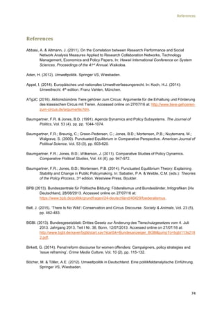 References
74
References
Abbasi, A. & Altmann, J. (2011). On the Correlation between Research Performance and Social
Network Analysis Measures Applied to Research Collaboration Networks. Technology
Management, Economics and Policy Papers. In: Hawaii International Conference on System
Sciences, Proceedings of the 41st Annual. Waikoloa.
Aden, H. (2012). Umweltpolitik. Springer VS, Wiesbaden.
Appel, I. (2014). Europäisches und nationales Umweltverfassungsrecht. In: Koch, H.J. (2014):
Umweltrecht. 4th edition. Franz Vahlen, München.
ATgzC (2016). Aktionsbündnis Tiere gehören zum Circus: Argumente für die Erhaltung und Förderung
des klassischen Circus mit Tieren. Accessed online on 27/07/16 at: http://www.tiere-gehoeren-
zum-circus.de/argumente.htm.
Baumgartner, F.R. & Jones, B.D. (1991). Agenda Dynamics and Policy Subsystems. The Journal of
Politics, Vol. 53 (4), pp. pp. 1044-1074.
Baumgartner, F.R.; Breunig, C.; Green-Pedersen, C.; Jones, B.D.; Mortensen, P.B.; Nuytemans, M.;
Walgrave, S. (2009). Punctuated Equilibrium in Comparative Perspective. American Journal of
Political Science, Vol. 53 (3), pp. 603-620.
Baumgartner, F.R.; Jones, B.D.; Wilkerson, J. (2011). Comparative Studies of Policy Dynamics.
Comparative Political Studies, Vol. 44 (8), pp. 947-972.
Baumgartner, F.R.; Jones, B.D.; Mortensen, P.B. (2014). Punctuated Equilibrium Theory: Explaining
Stability and Change in Public Policymaking. In: Sabatier, P.A. & Weible, C.M. (eds.): Theories
of the Policy Process, 3rd edition. Westview Press, Boulder.
BPB (2013). Bundeszentrale für Politische Bildung: Föderalismus und Bundesländer, Infografiken 24x
Deutschland, 28/08/2013. Accessed online on 27/07/16 at:
https://www.bpb.de/politik/grundfragen/24-deutschland/40429/foederalismus.
Bell, J. (2015). ‘There Is No Wild’: Conservation and Circus Discourse. Society & Animals, Vol. 23 (5),
pp. 462-483.
BGBl. (2013). Bundesgesetzblatt: Drittes Gesetz zur Änderung des Tierschutzgesetzes vom 4. Juli
2013. Jahrgang 2013, Teil I Nr. 36, Bonn, 12/07/2013. Accessed online on 27/07/16 at:
http://www.bgbl.de/xaver/bgbl/start.xav?startbk=Bundesanzeiger_BGBl&jumpTo=bgbl113s218
2.pdf.
Birkett, G. (2014). Penal reform discourse for women offenders: Campaigners, policy strategies and
‘issue reframing’. Crime Media Culture, Vol. 10 (2), pp. 115-132.
Böcher, M. & Töller, A.E. (2012). Umweltpolitik in Deutschland. Eine politikfeldanalytische Einführung.
Springer VS, Wiesbaden.
 