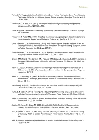 References
76
Fisher, D.R.; Waggle, J.; Leifeld, P. (2013). Where Does Political Polarization Come From? Locating
Polarization Within the U.S. Climate Change Debate. American Behavioral Scientist, Vol. 57
(1), pp. 70-92.
Freeman, H.D. & Ross, S.R. (2014). The impact of atypical early histories on pet or performer
chimpanzees. PeerJ 2014 (1), e579.
Frevel, B. (2009). Demokratie. Entwicklung – Gestaltung – Problematisierung. 2nd edition. Springer
VS, Wiesbaden.
Friend, T.H. & Parker, M.L. (1999). The effect of penning versus picketing on stereotypic behavior of
circus elephants. Applied Animal Behaviour Science, Vol. 64 (3), pp. 213-225.
Green-Pedersen, C. & Mortensen, P.B. (2010). Who sets the agenda and who responds to it in the
Danish parliament? A new model of issue competition and agenda-setting. European Journal
of Political Research, Vol. 49 (2), pp. 257-281.
Green-Pedersen, C. & Mortensen, P.B. (2015). Avoidance and Engagement: Issue Competition in
Multiparty Systems. Political Studies, Vol. 63 (4), pp. 747-764.
Gruber, T.M.; Friend, T.H.; Gardner, J.M.; Packard, J.M.; Beaver, B.; Bushong, D. (2000). Variation in
Stereotypic Behavior Related to Restraint in Circus Elephants. Zoo Biology, Vol. 19 (3), pp.
209-221.
Hajer, M.A. (2005). Coalitions, practices and meanings in environmental politics: from acid rain to
BSE, in: Howard, D.R. & Torfing, J. (eds.): Discourse theory in European politics, Palgrave,
London, pp. 297-315.
Hajer, M.A. & Versteeg, W. (2005). A Decade of Discourse Analysis of Environmental Politics:
Achievements, Challenges, Perspectives. Journal of Environmental Policy & Planning, Vol. 7
(3), pp. 175-184.
Hammersley, M. (2003). Conversation analysis and discourse analysis: methods or paradigms?
Discourse & Society, Vol. 14 (6), pp. 751-781.
Hurka, S. & Nebel, K. (2013). Framing and policy change after shooting rampages: a comparative
analysis of discourse networks. Journal of European Public Policy, Vol. 20 (3), pp. 390-406.
Iossa, G.; Soulsbury, C.D.; Harris, S. (2009). Are wild animals suited to a travelling circus life? Animal
Welfare, Vol. 18 (2), pp. 129-140.
Jänicke, M.; Kunig, P.; Stitzel, M. (2003). Umweltpolitik. Politik, Recht und Management des
Umweltschutzes in Staat und Unternehmen. 2nd edition. Verlag J.H.W. Dietz, Bonn.
John, P. (2003). Is There Life After Policy Streams, Advocacy Coalitions, and Punctuations: Using
Evolutionary Theory to Explain Policy Change? Policy Studies Journal, Vol. 31 (4), pp. 481-
498.
John, P. (2006a). The Policy Agendas Project: a review. Journal of European Public Policy, Vol. 13
(7), pp. 975-986.
 