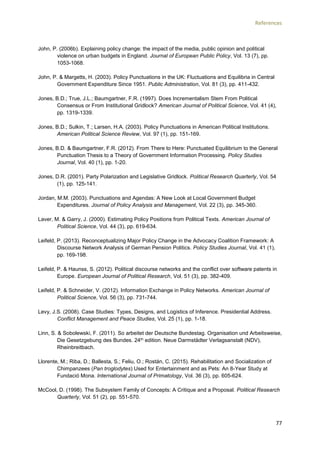 References
77
John, P. (2006b). Explaining policy change: the impact of the media, public opinion and political
violence on urban budgets in England. Journal of European Public Policy, Vol. 13 (7), pp.
1053-1068.
John, P. & Margetts, H. (2003). Policy Punctuations in the UK: Fluctuations and Equilibria in Central
Government Expenditure Since 1951. Public Administration, Vol. 81 (3), pp. 411-432.
Jones, B.D.; True, J.L.; Baumgartner, F.R. (1997). Does Incrementalism Stem From Political
Consensus or From Institutional Gridlock? American Journal of Political Science, Vol. 41 (4),
pp. 1319-1339.
Jones, B.D.; Sulkin, T.; Larsen, H.A. (2003). Policy Punctuations in American Political Institutions.
American Political Science Review, Vol. 97 (1), pp. 151-169.
Jones, B.D. & Baumgartner, F.R. (2012). From There to Here: Punctuated Equilibrium to the General
Punctuation Thesis to a Theory of Government Information Processing. Policy Studies
Journal, Vol. 40 (1), pp. 1-20.
Jones, D.R. (2001). Party Polarization and Legislative Gridlock. Political Research Quarterly, Vol. 54
(1), pp. 125-141.
Jordan, M.M. (2003). Punctuations and Agendas: A New Look at Local Government Budget
Expenditures. Journal of Policy Analysis and Management, Vol. 22 (3), pp. 345-360.
Laver, M. & Garry, J. (2000). Estimating Policy Positions from Political Texts. American Journal of
Political Science, Vol. 44 (3), pp. 619-634.
Leifeld, P. (2013). Reconceptualizing Major Policy Change in the Advocacy Coalition Framework: A
Discourse Network Analysis of German Pension Politics. Policy Studies Journal, Vol. 41 (1),
pp. 169-198.
Leifeld, P. & Haunss, S. (2012). Political discourse networks and the conflict over software patents in
Europe. European Journal of Political Research, Vol. 51 (3), pp. 382-409.
Leifeld, P. & Schneider, V. (2012). Information Exchange in Policy Networks. American Journal of
Political Science, Vol. 56 (3), pp. 731-744.
Levy, J.S. (2008). Case Studies: Types, Designs, and Logistics of Inference. Presidential Address.
Conflict Management and Peace Studies, Vol. 25 (1), pp. 1-18.
Linn, S. & Sobolewski, F. (2011). So arbeitet der Deutsche Bundestag. Organisation und Arbeitsweise,
Die Gesetzgebung des Bundes. 24th edition. Neue Darmstädter Verlagsanstalt (NDV),
Rheinbreitbach.
Llorente, M.; Riba, D.; Ballesta, S.; Feliu, O.; Rostán, C. (2015). Rehabilitation and Socialization of
Chimpanzees (Pan troglodytes) Used for Entertainment and as Pets: An 8-Year Study at
Fundació Mona. International Journal of Primatology, Vol. 36 (3), pp. 605-624.
McCool, D. (1998). The Subsystem Family of Concepts: A Critique and a Proposal. Political Research
Quarterly, Vol. 51 (2), pp. 551-570.
 