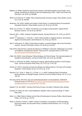 References
78
Meijerink, S. (2008). Explaining continuity and change in international policies: issue linkage, venue
change, and learning on policies for the river Scheldt estuary 1967 – 2005. Environment and
Planning A, Vol. 40 (4), pp. 848-866.
Mintrom, M. & Norman, P. (2009). Policy entrepreneurship and policy change. Policy Studies Journal,
Vol. 37 (4), pp. 649-667.
Mortensen, P.B. (2007). Stability and change in Public Policy: A Longitudinal Study of Comparative
Subsystem Dynamics. Policy Studies Journal, Vol. 35 (3), pp. 373-394.
Nevill, C.H. & Friend, T.H. (2003). The behavior of circus tigers during transport. Applied Animal
Behaviour Science, Vol. 82 (4), pp. 329-337.
Newman, M.E.J. (2004). Analysis of weighted networks. Physical Review E, Vol. 70 (5), pp. 056131,
1-9.
Opsahl, T.; Agneessens, F.; Skvoretz, J. (2010). Node centrality in weighted networks: Generalizing
degree and shortest paths. Social Networks, Vol. 32 (3), pp. 245-251.
Otte, E. & Rousseau, R. (2002). Social network analysis: a powerful strategy, also for the information
sciences. Journal of Information Science, Vol. 26 (6), pp. 441-453.
Peta (2016). Peta Germany: Verbote der Haltung von Wildtieren in Zirkussen. Regelungen zum Verbot
von Wildtieren auf städtischen Flächen. February 2016. Accessed online on 27/07/16 at:
http://www.peta.de/verbotwildtiereimzirkus.
Pralle, S.B. (2003). Venue Shopping, Political Strategy, and Policy Change: The Internationalization of
Canadian Forest Advocacy. Journal of Public Policy, Vol. 23 (3), pp. 233-260.
Princen, S. & Rhinard, M. (2006). Crashing and creeping: agenda-setting dynamics in the European
Union. Journal of European Public Policy, Vol. 13 (7), pp. 1119-1132.
Prindle, D.F. (2012). Importing Concepts from Biology into Political Science: The Case of Punctuated
Equilibrium. Policy Studies Journal, Vol. 40 (1), pp. 21-44.
Robinson, S.E.; Caver, F.; Meier, K.J.; O’Toole, L.J. Jr. (2007). Explaining Policy Punctuations:
Bureaucratization and Budget Change. American Journal of Political Science, Vol. 51 (1), pp.
140-150.
RP-online (2016). RP Online: Das sind die Ministerpräsidenten der Bundesländer, 20/06/2016.
Accessed online on 27/07/16 at: http://www.rp-online.de/politik/deutschland/deutschlands-
ministerpraesidenten-im-ueberblick-bid-1.4547320.
Sabatier, P.A. (ed.) (2007). Theories of the Policy Process, 2nd edition. Westview Press, Boulder.
Schubert, K. & Klein, M. (2011). Das Politiklexikon. Begriffe, Fakten, Zusammenhänge. 5th edition.
Dietz, Bonn.
Silvia, S.J. (1999). Reform Gridlock and the Role of the Bundesrat in German Politics. West European
Politics, Vol. 22 (2), pp. 179-181.
Starks, H. & Brown Trinidad, S. (2007). Choose Your Method: A Comparison of Phenomenology,
Discourse Analysis, and Grounded Theory. Qualitative Health Research, Vol. 17 (10), pp.
1372-1380.
 