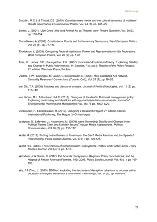 References
79
Stoddart, M.C.J. & Tindall, D.B. (2015). Canadian news media and the cultural dynamics of multilevel
climate governance. Environmental Politics, Vol. 24 (3), pp. 401-422.
Stokes, J. (2004). ‘Lion Griefs’: the Wild Animal Act as Theatre. New Theatre Quarterly, Vol. 20 (2),
pp. 138-154.
Stone Sweet, A. (2002). Constitutional Courts and Parliamentary Democracy. West European Politics,
Vol. 25 (1), pp. 77-100.
Thorlakson, L. (2003). Comparing Federal Institutions: Power and Representation in Six Federations.
West European Politics, Vol. 26 (2), pp. 1-22.
True, J.L.; Jones, B.D.; Baumgartner, F.R. (2007). Punctuated-Equilibrium-Theory. Explaining Stability
and Change in Public Policymaking. In: Sabatier, P.A. (ed.): Theories of the Policy Process,
2nd edition. Westview Press, Boulder.
Valente, T.W.; Coronges, K;, Lakon, C.;Costenbader, E. (2008). How Correlated Are Network
Centrality Measures? Connections (Toronto, Ont.), Vol. 28 (1), pp. 16–26.
van Dijk, T.A. (2006). Ideology and discourse analysis. Journal of Political Ideologies, Vol. 11 (2), pp.
115-140.
van Herten, M.L. & Runhaar, H.A.C. (2013). Dialogues of the deaf in Dutch eel management policy.
Explaining controversy and deadlock with argumentative discourse analysis. Journal of
Environmental Planning and Management, Vol. 56 (7), pp. 1002-1020.
Verschuren, P. & Doorewaard, H. (2010). Designing a Research Project, 2nd edition. Eleven
International Publishing, The Hague (‘s-Gravenhage).
Walgrave, S.; Lefevere, J.; Nuytemans, M. (2009). Issue Ownership Stability and Change: How
Political Parties Claim and Maintain Issues Through Media Appearances. Political
Communication, Vol. 26 (2), pp. 153-172.
Wolfe, M. (2012). Putting on the Brakes or Pressing on the Gas? Media Attention and the Speed of
Policymaking, Policy Studies Journal, Vol. 40 (1), pp. 109-126.
Wood, R.S. (2006). The Dynamics of Incrementalism: Subsystems, Politics, and Public Lands. Policy
Studies Journal, Vol. 34 (1), pp. 1-16.
Worsham, J. & Stores, C. (2012). Pet Sounds: Subsystems, Regimes, Policy Punctuations, and the
Neglect of African American Farmers, 1935-2006. Policy Studies Journal, Vol. 40 (1), pp. 169-
190.
Wu, J. & Zhou, L. (2015). DOBNet: exploiting the discourse of deception behaviour to uncover online
deception strategies. Behaviour & Information Technology, Vol. 34 (9), pp. 936-948.
 