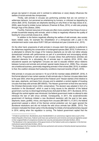 Introduction
8
groups (as typical in circuses and in contrast to wilderness or zoos) deeply influences the
welfare of social animals like chimpanzees.
Thirdly, wild animals in circuses are performing activities that are not common in
wilderness behavior, but perceived as entertaining by humans, or criticized as degrading by
others (Bell, 2015). Examples are elephants standing on only three or two legs (Iossa et al.,
2009), apes forced to imitate human behavior (Freeman & Ross, 2014), or wild cats jumping
through rings of fire (Stokes, 2004).
Fourthly, financial resources of circuses are often more uncertain than those of zoos or
private households keeping wild animals, which is likely to negatively influence the quality of
feeding for circus animals (Iossa et al., 2009).
In addition to the factors negatively affecting the welfare of wild animals, also society
bears related costs, for example the rehabilitation of a chimpanzee with a past in the
entertainment sector costs about EUR 7.000 per individual and year (Llorente et al., 2015).
On the other hand, proponents of wild animals in circuses claim that captivity is preferred to
the wilderness regarding the conservation of endangered species (Bell, 2015). Furthermore, it
is attempted to reframe the image of for instance elephants as not wild, but rather already
domesticized animals with performances as part of a promotional and encouraging activity
(Bell, 2015). Proponents of wild animals in circuses stress that performance activities are
important elements for a stimulating life of animals kept in captivity (ECA, 2016). Also
educational aspects are highlighted: Circuses are said to educate children about relations
between humans and animals and animals’ special needs (Iossa et al., 2009). Plus, circuses
are a traditional business, perennially integrating animals in their shows (Bell, 2015). In addition
to that, this coalition stresses that husbandry conditions improved recently (ATgzC, 2016).
Wild animals in circuses are banned in 16 out of 28 EU member states (ENDCAP, 2016). A
first formal attempt to ban certain species of wild animals also in German circuses dates back
to the year 2003, when the government of the Federal Land1
Hessen started a first initiative to
ban apes, elephants, and bears from circuses and to establish a central register of traveling
circuses that keep wild animals (BR 595/03). The Hessen government at that time was led by
the Christian-Democratic Union (CDU, conservative). The decision was adopted in form of a
resolution in the Bundesrat2
, which is used to bring issues to the attention of the federal
government, but has no direct legal binding forces (Schubert & Klein, 2011; Bundesrat, 2013).
Although the central register was introduced, the federal government made no attempt to also
introduce the ban of wild circus animals. Consequently, in 2011, the social-democratic
government of Hamburg initiated a new Bundesrat resolution with the goal to ban apes,
elephants, bears, giraffes, rhinos, and hippos from circuses (BR 565/11). In 2013, the federal
government passed a reform of the German animal protection act, but again ignored the
Bundesrat resolutions and did not include the wild circus animals ban (BGBl., 2013). The
omission motivated the Green party in the Bundestag3
to initiate a formal parliamentary request
in 2014, asking when the regulation is coming. The federal government replied that the
1
A Federal Land (German: Bundesland, plural: Bundesländer) is an autonomous regional state as part of the
Federal Republic of Germany. Federal Lands have own parliaments and ministries and execute legislative power
in their assigned fields of competence (mostly inner security and education) (Schubert & Klein, 2011).
2
The Bundesrat is the representation of the governments of the Federal Lands and co-legislator in the German
institutional system (Schubert & Klein, 2011).
3
The Bundestag is the first chamber of the German parliament and consists of directly elected representatives
(Linn & Sobolewski, 2011).
 
