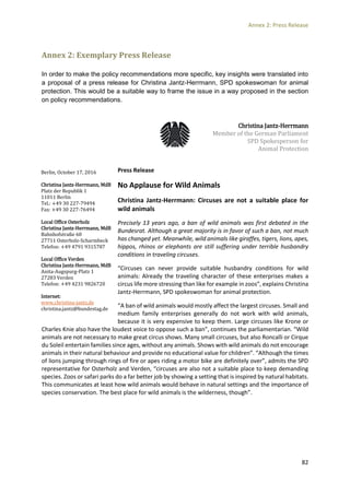 Annex 2: Press Release
82
Annex 2: Exemplary Press Release
In order to make the policy recommendations more specific, key insights were translated into
a proposal of a press release for Christina Jantz-Herrmann, SPD spokeswoman for animal
protection. This would be a suitable way to frame the issue in a way proposed in the section
on policy recommendations.
Christina Jantz-Herrmann
Member of the German Parliament
SPD Spokesperson for
Animal Protection
Press Release
No Applause for Wild Animals
Christina Jantz-Herrmann: Circuses are not a suitable place for
wild animals
Precisely 13 years ago, a ban of wild animals was first debated in the
Bundesrat. Although a great majority is in favor of such a ban, not much
has changed yet. Meanwhile, wild animals like giraffes, tigers, lions, apes,
hippos, rhinos or elephants are still suffering under terrible husbandry
conditions in traveling circuses.
“Circuses can never provide suitable husbandry conditions for wild
animals: Already the traveling character of these enterprises makes a
circus life more stressing than like for example in zoos”, explains Christina
Jantz-Herrmann, SPD spokeswoman for animal protection.
“A ban of wild animals would mostly affect the largest circuses. Small and
medium family enterprises generally do not work with wild animals,
because it is very expensive to keep them. Large circuses like Krone or
Charles Knie also have the loudest voice to oppose such a ban”, continues the parliamentarian. “Wild
animals are not necessary to make great circus shows. Many small circuses, but also Roncalli or Cirque
du Soleil entertain families since ages, without any animals. Shows with wild animals do not encourage
animals in their natural behaviour and provide no educational value for children”. “Although the times
of lions jumping through rings of fire or apes riding a motor bike are definitely over”, admits the SPD
representative for Osterholz and Verden, “circuses are also not a suitable place to keep demanding
species. Zoos or safari parks do a far better job by showing a setting that is inspired by natural habitats.
This communicates at least how wild animals would behave in natural settings and the importance of
species conservation. The best place for wild animals is the wilderness, though”.
Berlin, October 17, 2016
Christina Jantz-Herrmann, MdB
Platz der Republik 1
11011 Berlin
Tel.: +49 30 227-79494
Fax: +49 30 227-76494
Local Office Osterholz
Christina Jantz-Herrmann, MdB
Bahnhofstraße 60
27711 Osterholz-Scharmbeck
Telefon: +49 4791 9315787
Local Office Verden
Christina Jantz-Herrmann, MdB
Anita-Augspurg-Platz 1
27283 Verden
Telefon: +49 4231 9826720
Internet:
www.christina-jantz.de
christina.jantz@bundestag.de
 