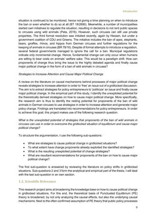 Introduction
9
situation is continued to be monitored, hence not giving a time planning on when to introduce
the ban or even whether to do so at all (BT 18/2690). Meanwhile, a number of municipalities
started own initiatives to regulate the situation, resulting in decisions to not rent public spaces
to circuses using wild animals (Peta, 2016). However, such circuses can still use private
properties. The third formal resolution was initiated recently, again by Hessen, but under a
government coalition of CDU and Greens. The initiative includes the ban of apes, elephants,
bears, giraffes, rhinos, and hippos from German circuses and further regulations for the
keeping of animals in circuses (BR 78/16). Despite of formal attempts to introduce a regulation,
several federal governments managed to ignore the call for a ban. Municipal regulations
indicate only incremental change. Hence, fundamental change can only occur when humans
are willing to bear costs on animals’ welfare sake. This would be a paradigm shift. How can
proponents of change thus bring the issue to the highly debated agenda and finally cause
major political change in the form of a ban of wild animals in circuses?
Strategies to Increase Attention and Cause Major Political Change
A review on the literature on causal mechanisms behind processes of major political change
reveals strategies to increase attention in order to ‘free’ an issue out of a gridlocked discussion.
The aim is to extract strategies for policy entrepreneurs to ‘politicize’ an issue and finally cause
major political change. In the empirical part of this study, I identify the unexploited potential for
the theoretically derived strategies on how to cause major political change. More specifically,
the research aim is thus to identify the resting potential for proponents of the ban of wild
animals in German circuses to use strategies in order to increase attention and generate major
policy change. Findings are translated into recommendations for policy entrepreneurs. In order
to achieve this goal, this project makes use of the following research question:
What is the unexploited potential of strategies that proponents of the ban of wild animals in
circuses can use in order to overcome the gridlocked situation of equilibrium and cause major
political change?
To structure the argumentation, I use the following sub-questions:
 What are strategies to cause political change in gridlocked situations?
 To what extent have change proponents already exploited the identified strategies?
 What is the resulting unexploited potential of change strategies?
 What are resultant recommendations for proponents of the ban on how to cause major
political change?
The first sub-question is answered by reviewing the literature on policy shifts in gridlocked
situations. Sub-questions 2 and 3 form the analytical and empirical part of the thesis. I will deal
with the last sub-question in an own section.
1.2. Scientific Relevance
This research project aims at broadening the knowledge base on how to cause political change
in gridlocked situations. For this end, the theoretical basis of Punctuated Equilibrium (PE)
theory is broadened, by not only analyzing the causal effects, but also the underlying causal
mechanisms: Next to the often confirmed assumption of PE theory that public policy processes
 