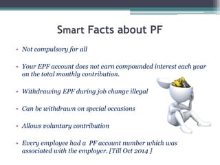 Smart Facts about PF
• Not compulsory for all
• Your EPF account does not earn compounded interest each year
on the total monthly contribution.
• Withdrawing EPF during job change illegal
• Can be withdrawn on special occasions
• Allows voluntary contribution
• Every employee had a PF account number which was
associated with the employer. [Till Oct 2014 ]
 