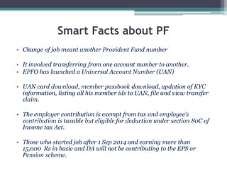 Smart Facts about PF
• Change of job meant another Provident Fund number
• It involved transferring from one account number to another.
• EPFO has launched a Universal Account Number (UAN)
• UAN card download, member passbook download, updation of KYC
information, listing all his member ids to UAN, file and view transfer
claim.
• The employer contribution is exempt from tax and employee’s
contribution is taxable but eligible for deduction under section 80C of
Income tax Act.
• Those who started job after 1 Sep 2014 and earning more than
15,000 Rs in basic and DA will not be contributing to the EPS or
Pension scheme.
 