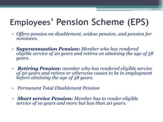 Employees’ Pension Scheme (EPS)
• Offers pension on disablement, widow pension, and pension for
nominees.
• Superannuation Pension: Member who has rendered
eligible service of 20 years and retires on attaining the age of 58
years.
• Retiring Pension: member who has rendered eligible service
of 20 years and retires or otherwise ceases to be in employment
before attaining the age of 58 years.
• Permanent Total Disablement Pension
• Short service Pension: Member has to render eligible
service of 10 years and more but less than 20 years.
 