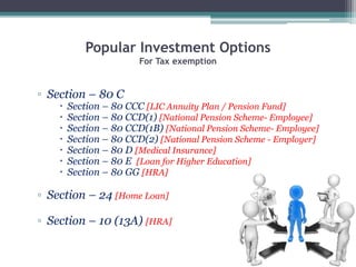 Popular Investment Options
For Tax exemption
▫ Section – 80 C
 Section – 80 CCC [LIC Annuity Plan / Pension Fund]
 Section – 80 CCD(1) [National Pension Scheme- Employee]
 Section – 80 CCD(1B) [National Pension Scheme- Employee]
 Section – 80 CCD(2) [National Pension Scheme - Employer]
 Section – 80 D [Medical Insurance]
 Section – 80 E [Loan for Higher Education]
 Section – 80 GG [HRA]
▫ Section – 24 [Home Loan]
▫ Section – 10 (13A) [HRA]
 
