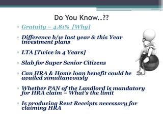 Do You Know..??
▫ Gratuity – 4.81% [Why]
▫ Difference b/w last year & this Year
investment plans
▫ LTA [Twice in 4 Years]
▫ Slab for Super Senior Citizens
▫ Can HRA & Home loan benefit could be
availed simultaneously
▫ Whether PAN of the Landlord is mandatory
for HRA claim – What’s the limit
▫ Is producing Rent Receipts necessary for
claiming HRA
 
