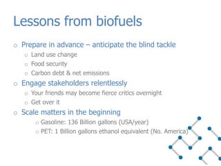 o Prepare in advance – anticipate the blind tackle
o Land use change
o Food security
o Carbon debt & net emissions
o Engage stakeholders relentlessly
o Your friends may become fierce critics overnight
o Get over it
o Scale matters in the beginning
o Gasoline: 136 Billion gallons (USA/year)
o PET: 1 Billion gallons ethanol equivalent (No. America)
Lessons from biofuels
 