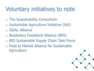 o The Sustainability Consortium
o Sustainable Agriculture Initiative (SAI)
o ISEAL Alliance
o Bioplastics Feedstock Alliance (BFA)
o BIO Sustainable Supply Chain Task Force
o Field to Market Alliance for Sustainable
Agriculture
Voluntary initiatives to note
 