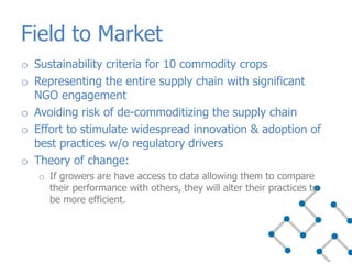 o Sustainability criteria for 10 commodity crops
o Representing the entire supply chain with significant
NGO engagement
o Avoiding risk of de-commoditizing the supply chain
o Effort to stimulate widespread innovation & adoption of
best practices w/o regulatory drivers
o Theory of change:
o If growers are have access to data allowing them to compare
their performance with others, they will alter their practices to
be more efficient.
Field to Market
 