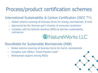 International Sustainability & Carbon Certification (ISCC Plus)
o Global scheme covering all biomass forms for energy, biomaterials, & feed
o Sponsored by the German gov’t ministry of consumer protection
o Complies with EU biofuels directive (RED) & German sustainability
ordinances
Roundtable for Sustainable Biomaterials (RSB)
o Global scheme covering all biomass forms for fuel & ,biomaterials
o Complies with ISEAL’s “Good Practice Code”
o Widespread support among NGOs
Process/product certification schemes
 