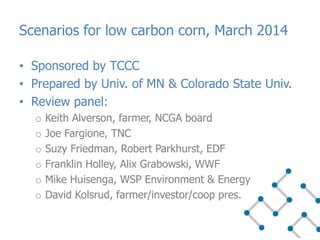 • Sponsored by TCCC
• Prepared by Univ. of MN & Colorado State Univ.
• Review panel:
o Keith Alverson, farmer, NCGA board
o Joe Fargione, TNC
o Suzy Friedman, Robert Parkhurst, EDF
o Franklin Holley, Alix Grabowski, WWF
o Mike Huisenga, WSP Environment & Energy
o David Kolsrud, farmer/investor/coop pres.
Scenarios for low carbon corn, March 2014
 