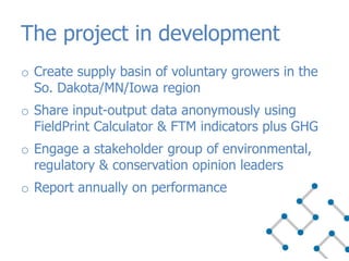 o Create supply basin of voluntary growers in the
So. Dakota/MN/Iowa region
o Share input-output data anonymously using
FieldPrint Calculator & FTM indicators plus GHG
o Engage a stakeholder group of environmental,
regulatory & conservation opinion leaders
o Report annually on performance
The project in development
 