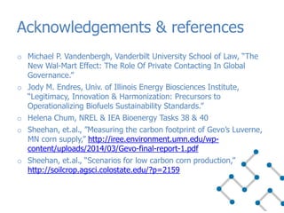 o Michael P. Vandenbergh, Vanderbilt University School of Law, “The
New Wal-Mart Effect: The Role Of Private Contacting In Global
Governance.”
o Jody M. Endres, Univ. of Illinois Energy Biosciences Institute,
“Legitimacy, Innovation & Harmonization: Precursors to
Operationalizing Biofuels Sustainability Standards.”
o Helena Chum, NREL & IEA Bioenergy Tasks 38 & 40
o Sheehan, et.al., ”Measuring the carbon footprint of Gevo’s Luverne,
MN corn supply,” http://iree.environment.umn.edu/wp-
content/uploads/2014/03/Gevo-final-report-1.pdf
o Sheehan, et.al., “Scenarios for low carbon corn production,”
http://soilcrop.agsci.colostate.edu/?p=2159
Acknowledgements & references
 