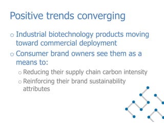 o Industrial biotechnology products moving
toward commercial deployment
o Consumer brand owners see them as a
means to:
o Reducing their supply chain carbon intensity
o Reinforcing their brand sustainability
attributes
Positive trends converging
 