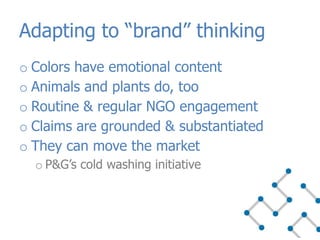 o Colors have emotional content
o Animals and plants do, too
o Routine & regular NGO engagement
o Claims are grounded & substantiated
o They can move the market
o P&G’s cold washing initiative
Adapting to “brand” thinking
 