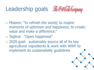 Leadership goals
o Mission: “to refresh the world; to inspire
moments of optimism and happiness; to create
value and make a difference.”
o Tagline: “Open happiness”
o 2020 goal: sustainably source all of its key
agricultural ingredients & work with WWF to
implement its sustainability guidelines
 