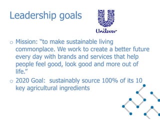 Leadership goals
o Mission: “to make sustainable living
commonplace. We work to create a better future
every day with brands and services that help
people feel good, look good and more out of
life.”
o 2020 Goal: sustainably source 100% of its 10
key agricultural ingredients
 