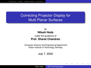 Introduction Design Implementation Conclusion
Correcting Projector Display for
Multi Planar Surfaces
by
Nilesh Heda
under the guidance of
Prof. Sharat Chandran
Computer Science and Engineering Department
Indian Institute of Technology, Bombay
July 7, 2005
Nilesh Heda MTP Final Presentation
 