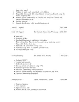 dicta-typing speed
 Validate all health cards using Health card validation
 Responsible for accurate data entry of patient information efficiently using the
Cerner program (HRS)
 Maintain patient confidentiality in a discreet and professional manner and
entrusted with data security
 Receive payments
 General clerical duties within a medical environment
Adecco: Agency 2004-2008
Inside Sale Support: The Hydraulic Source Inc., Mississauga 2003-2004
 Data entry
 Customer service
 Developed interpersonal relationships with clients
 Dealt with problem shipments and corrections done in a timely manner
 Responsible for the phone lines
 Entrusted with confidential security codes
 Performed daily duties of computer system backup
 In charge of the petty cash
Medical Secretary: Dr. Jindrich Fiala, Toronto 2001-2003
 Performed ECG’s
 Assisted with physicals
 Followed up on referrals
 Booking patients appointments using MAC
 Performed pulmonary functions
 Electronic OHIP billing and reconciliations
 Invoiced patients insuring that all patients accounts were paid in full
 Translated for non-English patients
Admitting Clerk: Mount Sinai Hospital, Toronto 1999-2000
 Registered patients
 Took payments
 Updated Census daily
 General clerical duties in a medical environment
 