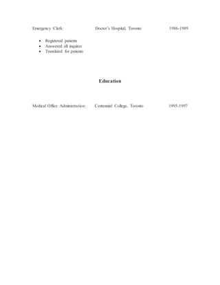 Emergency Clerk: Doctor’s Hospital, Toronto 1986-1989
 Registered patients
 Answered all inquires
 Translated for patients
Education
Medical Office Administration: Centennial College, Toronto 1995-1997
 