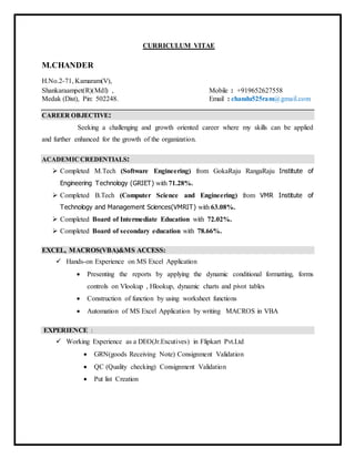 CURRICULUM VITAE
M.CHANDER
H.No.2-71, Kamaram(V),
Shankaraampet(R)(Mdl) , Mobile : +919652627558
Medak (Dist), Pin: 502248. Email : chandu525ram@gmail.com
CCAARREEEERR OOBBJJEECCTTIIVVEE::
Seeking a challenging and growth oriented career where my skills can be applied
and further enhanced for the growth of the organization.
AACCAADDEEMMIICC CCRREEDDEENNTTIIAALLSS::
 Completed M.Tech (Software Engineering) from GokaRaju RangaRaju Institute of
Engineering Technology (GRIET) with 71.28%.
 Completed B.Tech (Computer Science and Engineering) from VMR Institute of
Technology and Management Sciences(VMRIT) with 63.08%.
 Completed Board of Intermediate Education with 72.02%.
 Completed Board of secondary education with 78.66%.
EEXXCCEELL,, MMAACCRROOSS((VVBBAA))&&MMSS AACCCCEESSSS::
 Hands-on Experience on MS Excel Application
 Presenting the reports by applying the dynamic conditional formatting, forms
controls on Vlookup , Hlookup, dynamic charts and pivot tables
 Construction of function by using worksheet functions
 Automation of MS Excel Application by writing MACROS in VBA
EXPERIENCE :
 Working Experience as a DEO(Jr.Excutives) in Flipkart Pvt.Ltd
 GRN(goods Receiving Note) Consignment Validation
 QC (Quality checking) Consignment Validation
 Put list Creation
 
