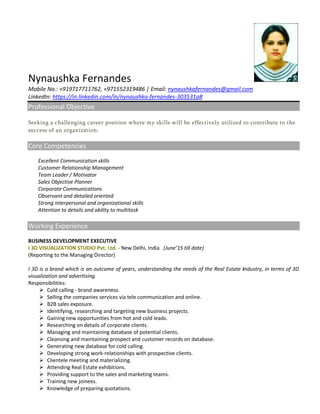 Nynaushka Fernandes
Mobile No.: +919717711762, +971552319486 | Email: nynaushkafernandes@gmail.com
LinkedIn: https://in.linkedin.com/in/nynaushka-fernandes-303531a8
Professional Objective
Seeking a challenging career position where my skills will be effectively utilized to contribute to the
success of an organization.
Core Competencies
Excellent Communication skills
Customer Relationship Management
Team Leader / Motivator
Sales Objective Planner
Corporate Communications
Observant and detailed oriented
Strong interpersonal and organizational skills
Attention to details and ability to multitask
Working Experience
BUSINESS DEVELOPMENT EXECUTIVE
I 3D VISUALIZATION STUDIO Pvt. Ltd. - New Delhi, India (June’15 till date)
(Reporting to the Managing Director)
I 3D is a brand which is an outcome of years, understanding the needs of the Real Estate Industry, in terms of 3D
visualization and advertising.
Responsibilities:
 Cold calling - brand awareness.
 Selling the companies services via tele communication and online.
 B2B sales exposure.
 Identifying, researching and targeting new business projects.
 Gaining new opportunities from hot and cold leads.
 Researching on details of corporate clients.
 Managing and maintaining database of potential clients.
 Cleansing and maintaining prospect and customer records on database.
 Generating new database for cold calling.
 Developing strong work-relationships with prospective clients.
 Clientele meeting and materializing.
 Attending Real Estate exhibitions.
 Providing support to the sales and marketing teams.
 Training new joinees.
 Knowledge of preparing quotations.
 