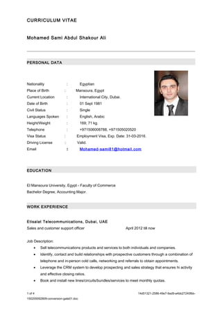 CURRICULUM VITAE
Mohamed Sami Abdul Shakour Ali
PERSONAL DATA
Nationality : Egyptian
Place of Birth : Mansoura, Egypt
Current Location : International City, Dubai.
Date of Birth : 01 Sept 1981
Civil Status : Single
Languages Spoken : English, Arabic
Height/Weight : 169; 71 kg.
Telephone : +971506008788, +971505020520
Visa Status : Employment Visa, Exp. Date: 31-03-2016.
Driving License : Valid.
Email : Mohamed-sami81@hotmail.com
EDUCATION
El Mansoura University, Egypt - Faculty of Commerce
Bachelor Degree, Accounting Major.
WORK EXPERIENCE
Etisalat Telecommunications, Dubai, UAE
Sales and customer support officer April 2012 till now
Job Description:
• Sell telecommunications products and services to both individuals and companies.
• Identify, contact and build relationships with prospective customers through a combination of
telephone and in-person cold calls, networking and referrals to obtain appointments.
• Leverage the CRM system to develop prospecting and sales strategy that ensures hi activity
and effective closing ratios.
• Book and install new lines/circuits/bundles/services to meet monthly quotas.
1 of 4 14d51321-2586-49e7-9ad9-a4bb27245fbb-
150205092809-conversion-gate01.doc
 