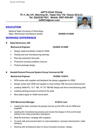 Resume of Jeff Chang
Jeff Yi-Chieh Chang
7F.-1, No.141, Wanning St., Taipei City 116, Taiwan (R.O.C)
Tel: (02)2239-7631 Mobile: 0927-830-897
Jeff0214@msn.com
EDUCATION
National Taipei University of Technology
Major: Mechanical manufacture studies 09/2006~01/2009
WORKING EXPERIENCE
 Delta Electronics, INC
Mechanical Engineer 05/2004~01/2009
 Design metal and plastic model for ODM.
 Tooling cost and manufacturing estimate.
 Plan the production flow path.
 Production process problems improve.
 Product package design.
 Hewlett-Packard Personal System Group Commercial NB
Mechanical Engineer 10/2009~12/2012
 DFM review with supplier and feedback the design suggestion to ODM.
 Design review with ODM and supplier to have tooling / ME structure enhancement.
 Leading Tablet PC, 10.1’’ NB, 14’’/15’’ NB ME design and drive manufacturing yield.
 Leading painting process to enhance the yield.
 New patent apply on Water-borne paint.
GTK Mechanical Manager 01/2013~now
 Leading the team members (8 people) and set up the GTK rule for ODM and
suppliers.
 Leading the manufacturing process and review the design to find out the best
solution from mass production standpoint.
 Deal the business / strategy with suppliers.
 Co-work with procurement team on cost evaluations / process improvement / yield
enhance.
 Working with architecture team to have innovation process / design.
 