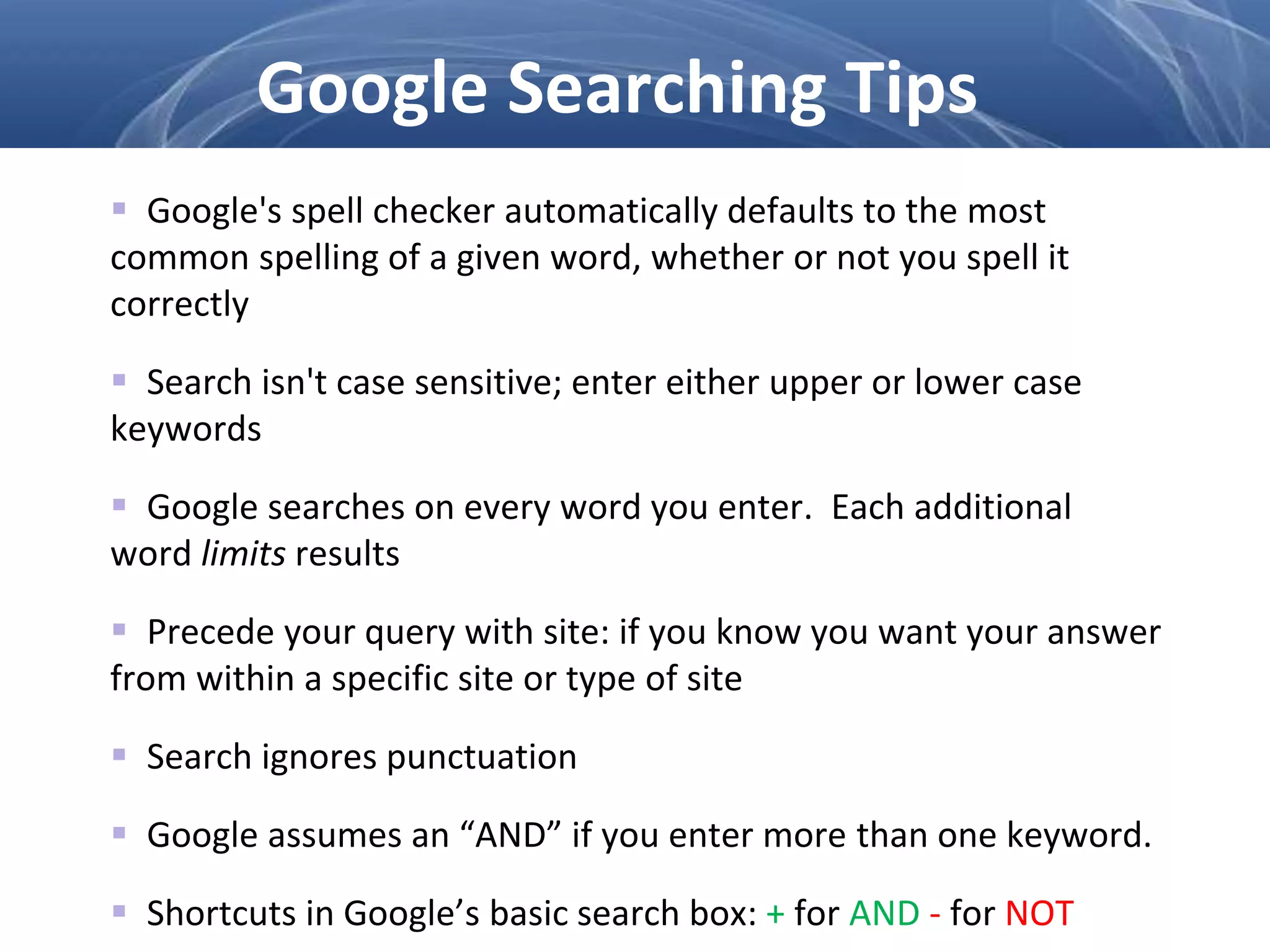  Google's spell checker automatically defaults to the most
common spelling of a given word, whether or not you spell it
correctly
 Search isn't case sensitive; enter either upper or lower case
keywords
 Google searches on every word you enter. Each additional
word limits results
 Precede your query with site: if you know you want your answer
from within a specific site or type of site
 Search ignores punctuation
 Google assumes an “AND” if you enter more than one keyword.
 Shortcuts in Google’s basic search box: + for AND - for NOT
Google Searching Tips
 