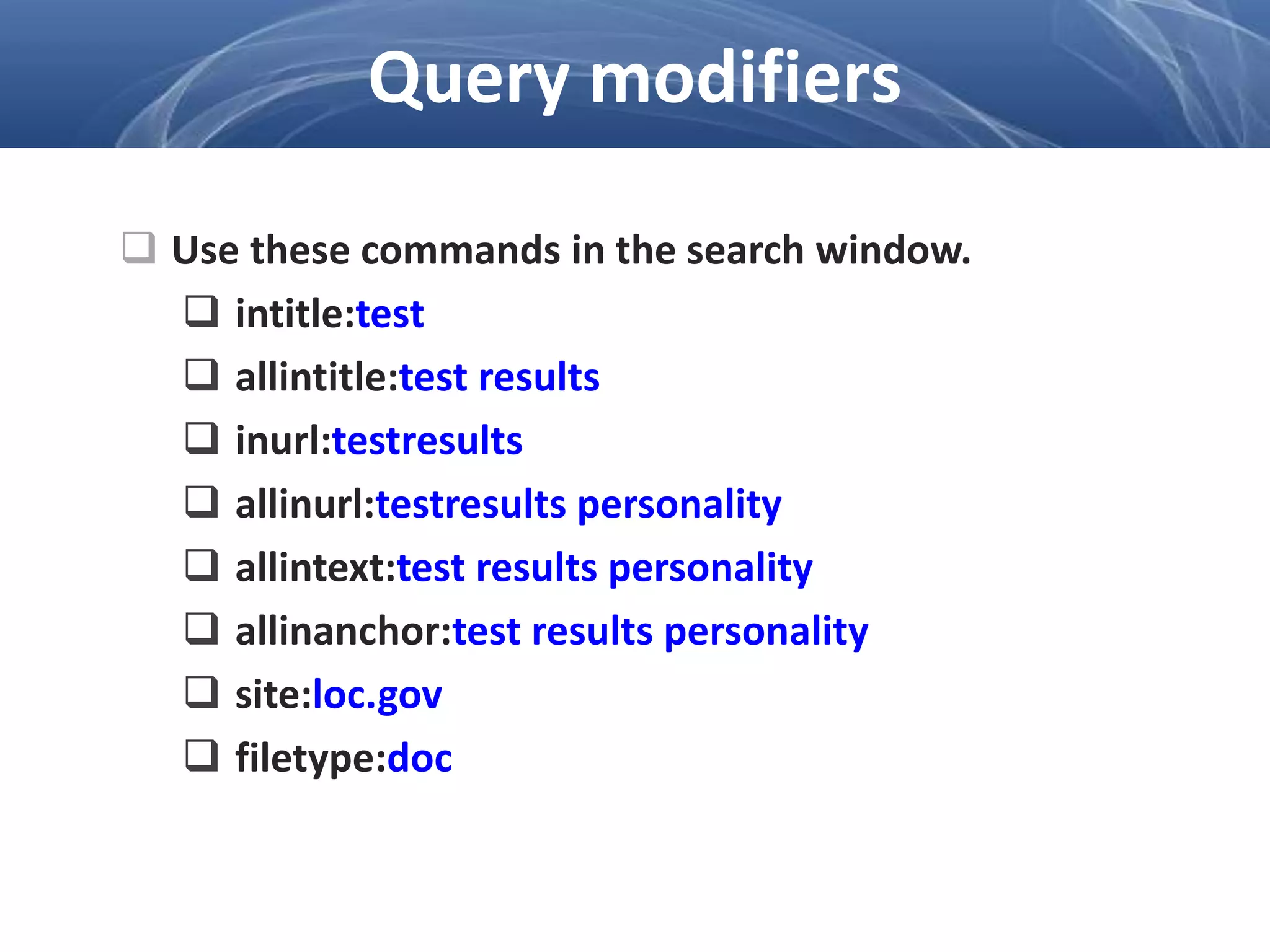  Use these commands in the search window.
 intitle:test
 allintitle:test results
 inurl:testresults
 allinurl:testresults personality
 allintext:test results personality
 allinanchor:test results personality
 site:loc.gov
 filetype:doc
Query modifiers
 