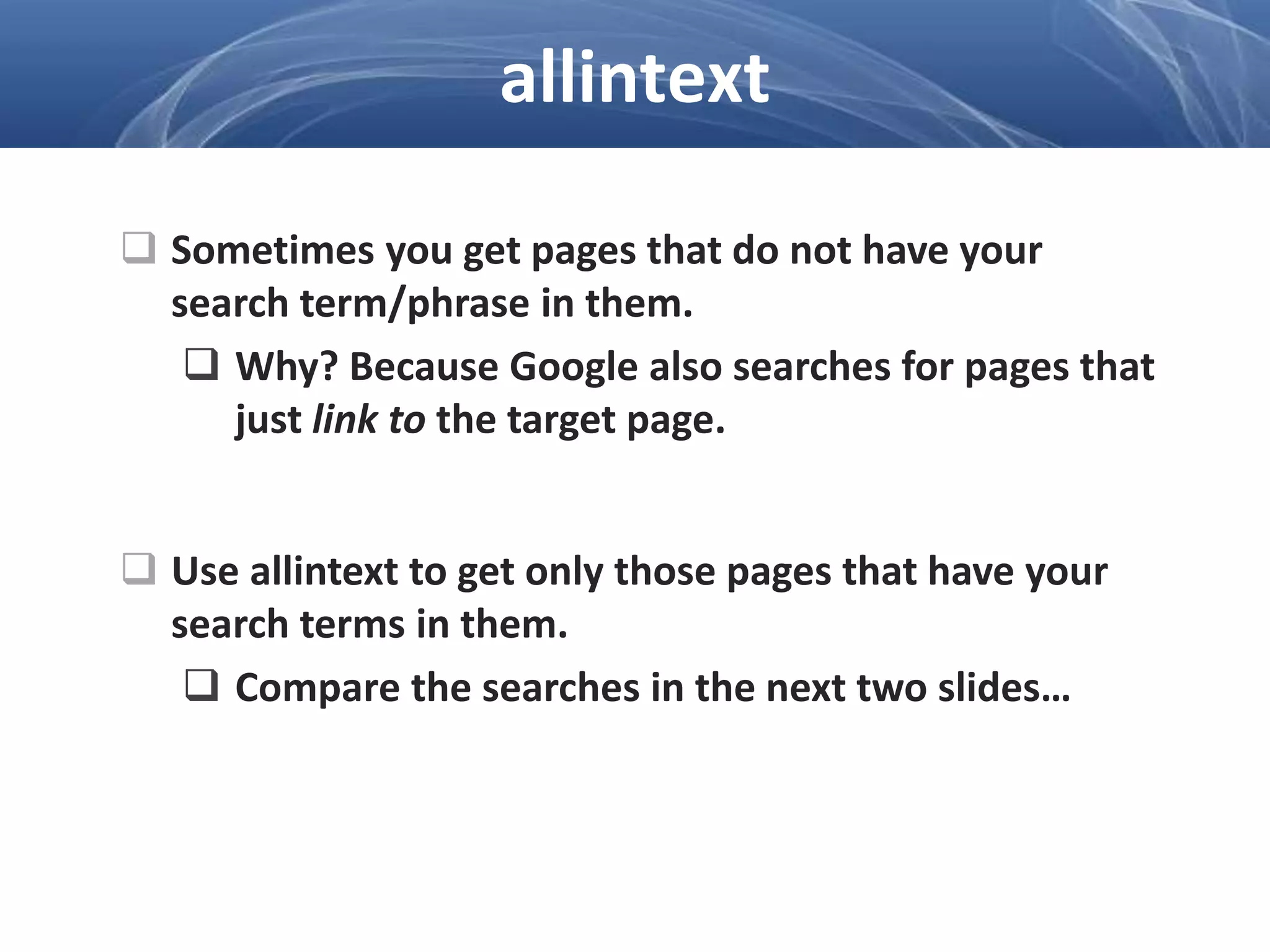  Sometimes you get pages that do not have your
search term/phrase in them.
 Why? Because Google also searches for pages that
just link to the target page.
 Use allintext to get only those pages that have your
search terms in them.
 Compare the searches in the next two slides…
allintext
 
