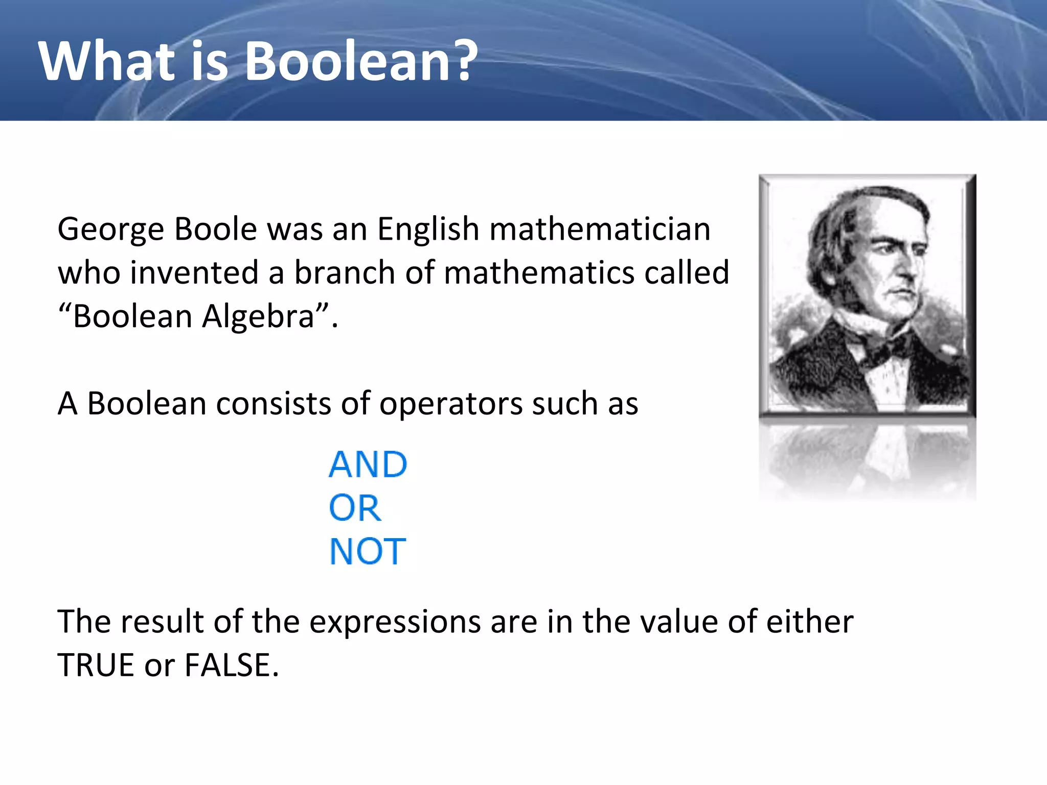 George Boole was an English mathematician
who invented a branch of mathematics called
“Boolean Algebra”.
A Boolean consists of operators such as
The result of the expressions are in the value of either
TRUE or FALSE.
What is Boolean?
 