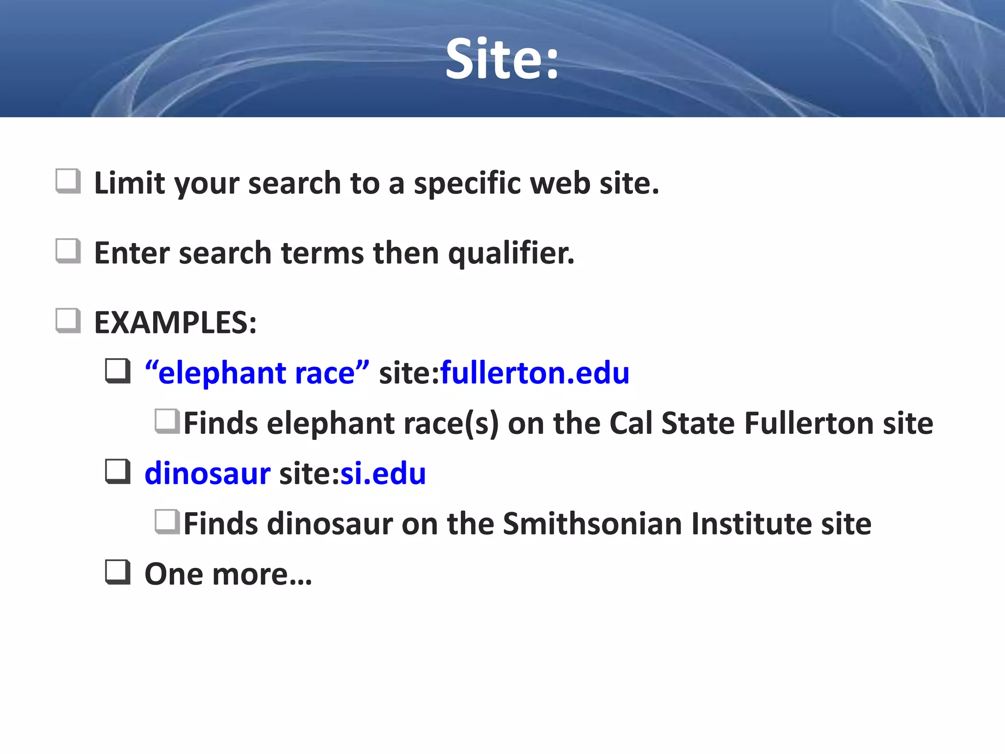  Limit your search to a specific web site.
 Enter search terms then qualifier.
 EXAMPLES:
 “elephant race” site:fullerton.edu
Finds elephant race(s) on the Cal State Fullerton site
 dinosaur site:si.edu
Finds dinosaur on the Smithsonian Institute site
 One more…
Site:
 