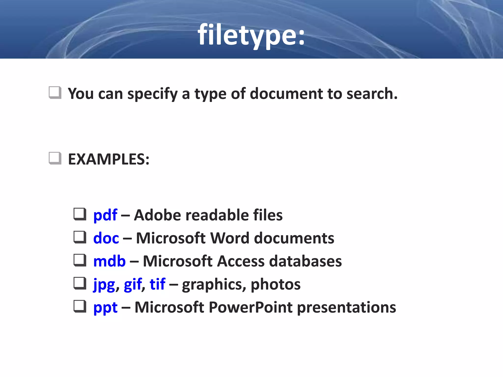  You can specify a type of document to search.
 EXAMPLES:
 pdf – Adobe readable files
 doc – Microsoft Word documents
 mdb – Microsoft Access databases
 jpg, gif, tif – graphics, photos
 ppt – Microsoft PowerPoint presentations
filetype:
 