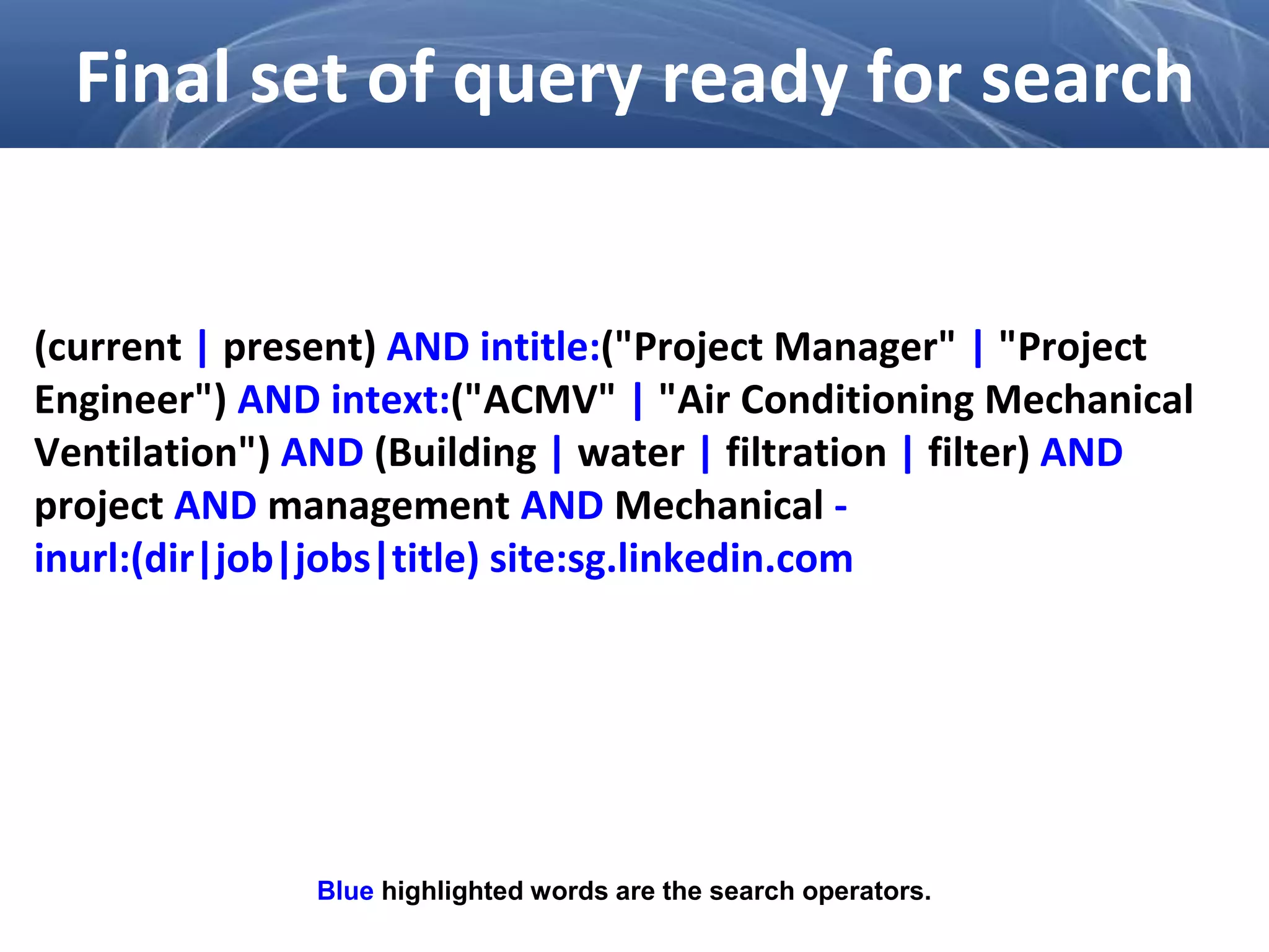 (current | present) AND intitle:("Project Manager" | "Project
Engineer") AND intext:("ACMV" | "Air Conditioning Mechanical
Ventilation") AND (Building | water | filtration | filter) AND
project AND management AND Mechanical -
inurl:(dir|job|jobs|title) site:sg.linkedin.com
Final set of query ready for search
Blue highlighted words are the search operators.
 
