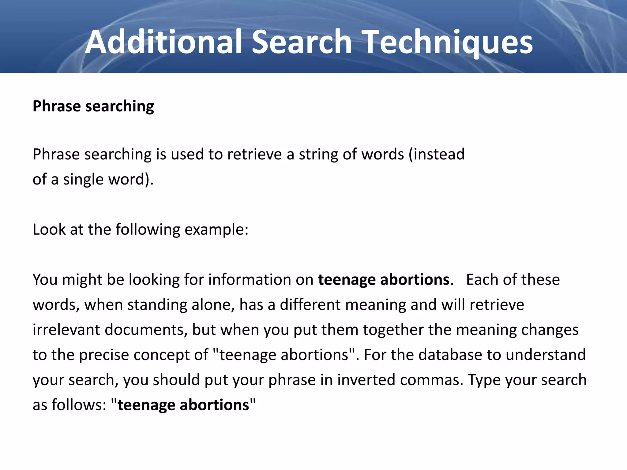 Phrase searching
Phrase searching is used to retrieve a string of words (instead
of a single word).
Look at the following example:
You might be looking for information on teenage abortions. Each of these
words, when standing alone, has a different meaning and will retrieve
irrelevant documents, but when you put them together the meaning changes
to the precise concept of "teenage abortions". For the database to understand
your search, you should put your phrase in inverted commas. Type your search
as follows: "teenage abortions"
Additional Search Techniques
 