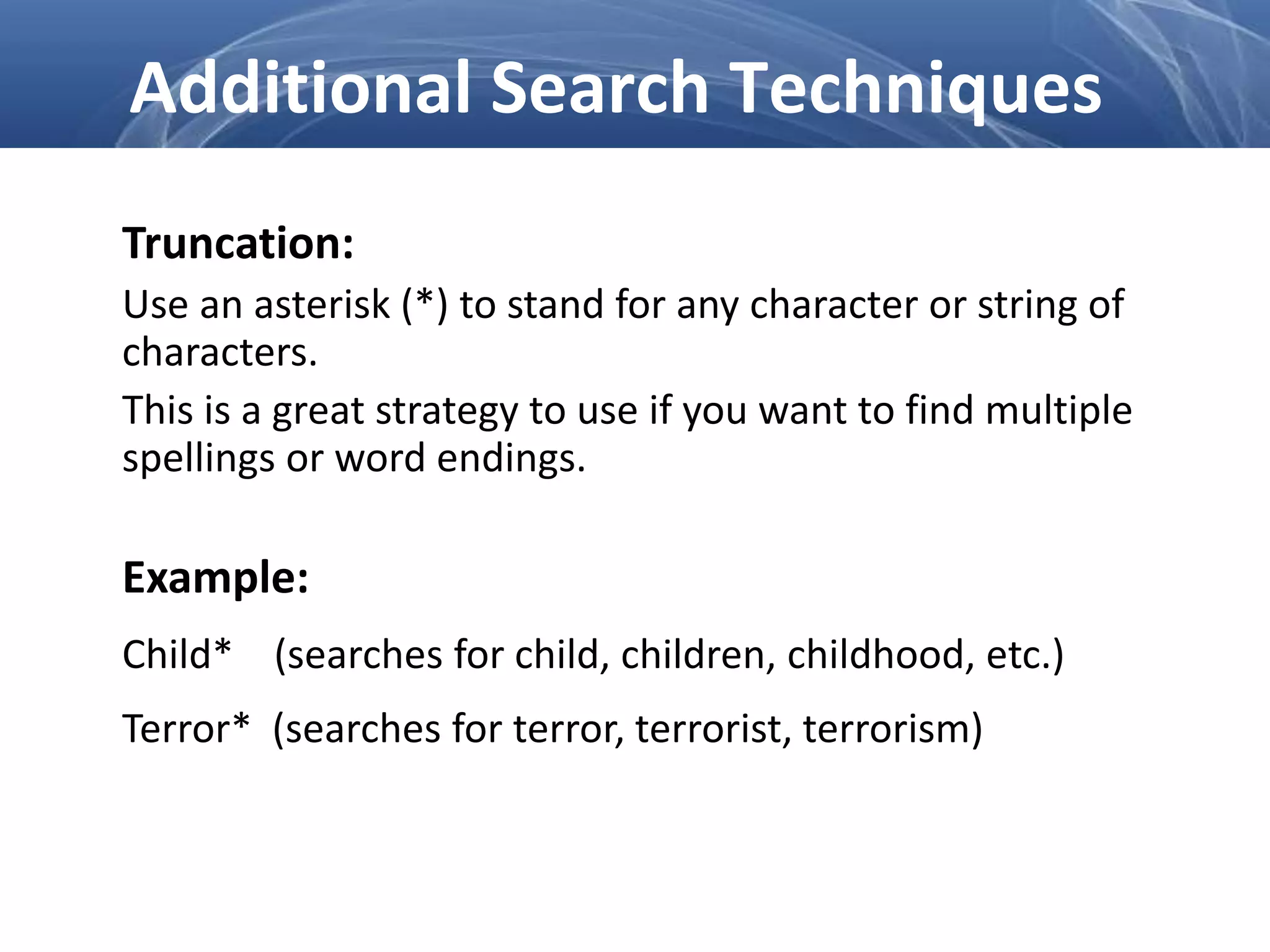 Truncation:
Use an asterisk (*) to stand for any character or string of
characters.
This is a great strategy to use if you want to find multiple
spellings or word endings.
Example:
Child* (searches for child, children, childhood, etc.)
Terror* (searches for terror, terrorist, terrorism)
Additional Search Techniques
 