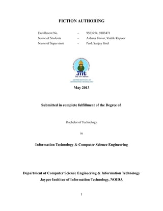 FICTION AUTHORING
Enrollment No. - 9503954, 9103471
Name of Students - Aahana Tomar, Vaidik Kapoor
Name of Supervisor - Prof. Sanjay Goel
May 2013
Submitted in complete fulfillment of the Degree of
Bachelor of Technology
in
Information Technology & Computer Science Engineering
Department of Computer Science Engineering & Information Technology
Jaypee Insititue of Information Technology, NOIDA
1
 