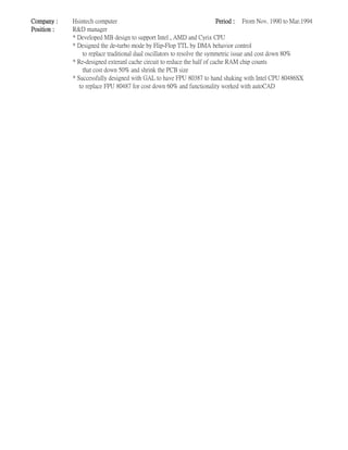 Company : Hsintech computer Period : From Nov. 1990 to Mar.1994
Position : R&D manager
* Developed MB design to support Intel , AMD and Cyrix CPU
* Designed the de-turbo mode by Flip-Flop TTL by DMA behavior control
to replace traditional dual oscillators to resolve the symmetric issue and cost down 80%
* Re-designed exteranl cache circuit to reduce the half of cache RAM chip counts
that cost down 50% and shrink the PCB size
* Successfully designed with GAL to have FPU 80387 to hand shaking with Intel CPU 80486SX
to replace FPU 80487 for cost down 60% and functionality worked with autoCAD
 