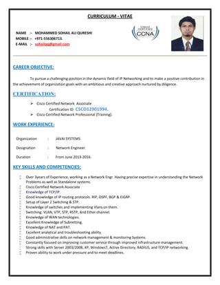 CURRICULUM - VITAE
NAME :- MOHAMMED SOHAIL ALI QURESHI
MOBILE :- +971-556306713.
E-MAIL :- sohailqq@gmail.com
CAREER OBJECTIVE:
To pursue a challenging position in the dynamic field of IP Networking and to make a positive contribution in
the achievement of organization goals with an ambitious and creative approach nurtured by diligence.
CERTIFICATION:
 Cisco Certified Network Associate
Certification ID: CSCO12901994.
 Cisco Certified Network Professional (Training).
WORK EXPERIENCE:
Organization : JAVAI SYSTEMS
Designation : Network Engineer.
Duration : From June 2013-2016.
KEY SKILLS AND COMPETENCIES:
 Over 3years of Experience, working as a Network Engr. Having precise expertise in understanding the Network
Problems as well as Standalone systems.
 Cisco Certified Network Associate
 Knowledge of TCP/IP.
 Good knowledge of IP routing protocols. RIP, OSPF, BGP & EIGRP.
 Setup of Layer 2 Switching & STP.
 Knowledge of switches and implementing Vlans on them.
 Switching: VLAN, VTP, STP, RSTP, And Ether channel.
 Knowledge of WAN technologies.
 Excellent Knowledge of Subnetting.
 Knowledge of NAT and PAT.
 Excellent analytical and troubleshooting ability.
 Good administrative skills on network management & monitoring Systems.
 Constantly focused on improving customer service through improved infrastructure management.
 Strong skills with Server 2003/2008, XP, Windows7, Active Directory, RADIUS, and TCP/IP networking.
 Proven ability to work under pressure and to meet deadlines.
 