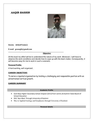 AAQIB BASHIR
Mobile: +919 697142612
E-mail geoaaqib@gmail.com
Objective:
At this level my effort will be to understand the nature of my work. Moreover, I will have to
observe the work conditions and decide how to cope up with the team mates. Consequently, it
will become easy for me to work in such a scenario.
Personal Profile:
A hard working, well-organized .
CAREER OBJECTIVE:
To serve a reputed organisation by holding a challenging and responsible position with an
unrestrained vertical growth.
CAREER SUMMARY
• Govt Boys Higher Secondary School shopian (10+2) from Jammu & Kashmir State Board of
School Education
• BSC Non Med. Through University of Kashmir
• Msc in Applied Geology and Geophysics through University of Kashmir
Academic Profile
Personal details
 