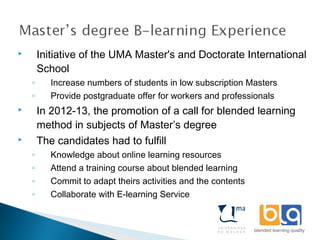  Initiative of the UMA Master's and Doctorate International
School
◦ Increase numbers of students in low subscription Masters
◦ Provide postgraduate offer for workers and professionals
 In 2012-13, the promotion of a call for blended learning
method in subjects of Master’s degree
 The candidates had to fulfill
◦ Knowledge about online learning resources
◦ Attend a training course about blended learning
◦ Commit to adapt theirs activities and the contents
◦ Collaborate with E-learning Service
 