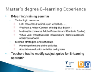  B-learning training seminar
◦ Technologic resources
 LMS resources ( forums, quiz, workshop, ...)
 Webinars ( Adobe Connect and Big Blue Button )
 Multimedia contents ( Adobe Presenter and Camtasia Studio )
 Virtual Lab ( Virtual Desktop Infrastructure ) remote access to
academic software
◦ Method strategies and schedule
 Planning offline and online activities
 Adaptation evaluation activities and grades
 Teachers had to modify subject guide for B-learning
approach
 