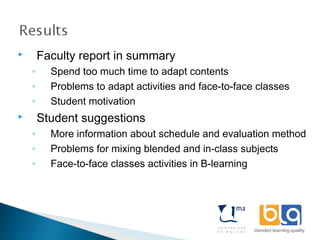  Faculty report in summary
◦ Spend too much time to adapt contents
◦ Problems to adapt activities and face-to-face classes
◦ Student motivation
 Student suggestions
◦ More information about schedule and evaluation method
◦ Problems for mixing blended and in-class subjects
◦ Face-to-face classes activities in B-learning
 
